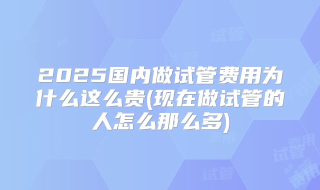 2025国内做试管费用为什么这么贵(现在做试管的人怎么那么多)