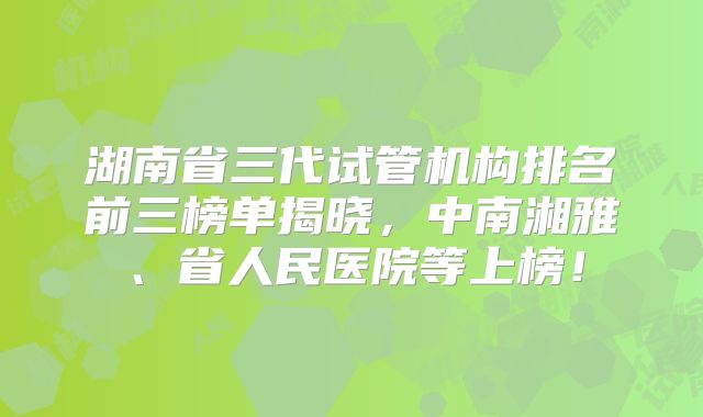 湖南省三代试管机构排名前三榜单揭晓，中南湘雅、省人民医院等上榜！