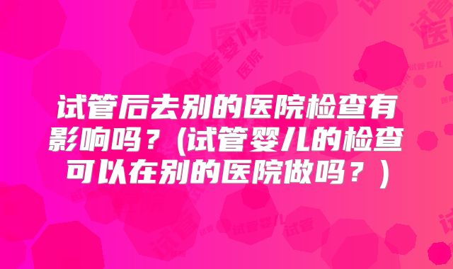 试管后去别的医院检查有影响吗？(试管婴儿的检查可以在别的医院做吗？)