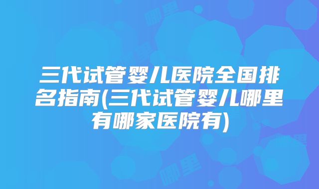 三代试管婴儿医院全国排名指南(三代试管婴儿哪里有哪家医院有)