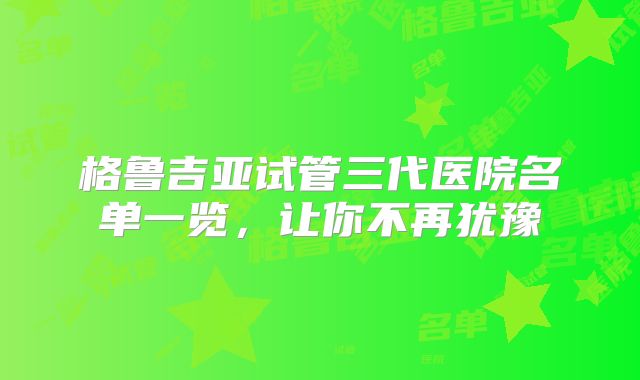 格鲁吉亚试管三代医院名单一览，让你不再犹豫
