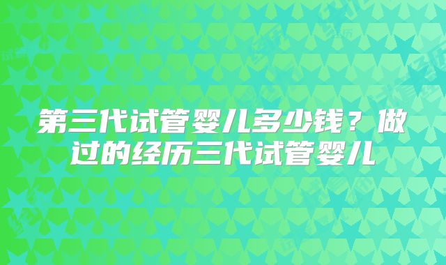 第三代试管婴儿多少钱?做过的经历三代试管婴儿