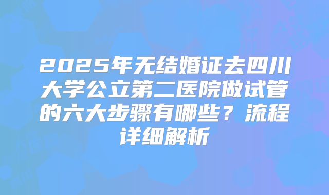 2025年无结婚证去四川大学公立第二医院做试管的六大步骤有哪些？流程详细解析