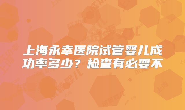 上海永幸医院试管婴儿成功率多少?检查有必要不
