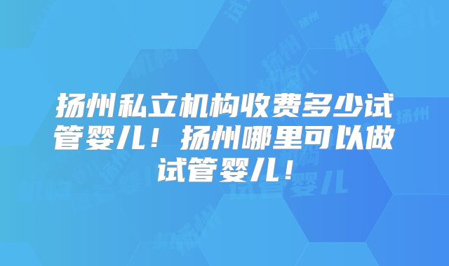 扬州私立机构收费多少试管婴儿！扬州哪里可以做试管婴儿！
