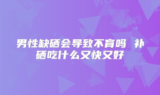 男性缺硒会导致不育吗 补硒吃什么又快又好