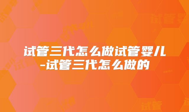 试管三代怎么做试管婴儿-试管三代怎么做的