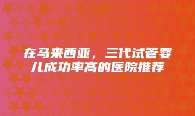 在马来西亚,三代试管婴儿成功率高的医院推荐