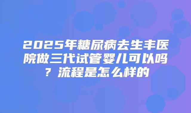 2025年糖尿病去生丰医院做三代试管婴儿可以吗?流程是怎么样的