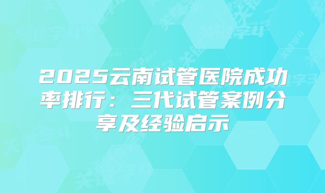 2025云南试管医院成功率排行：三代试管案例分享及经验启示