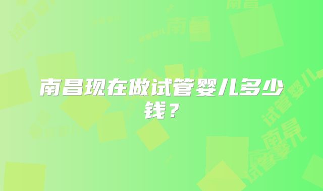 南昌现在做试管婴儿多少钱?