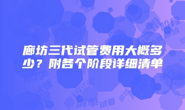 廊坊三代试管费用大概多少?附各个阶段详细清单