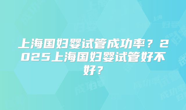 上海国妇婴试管成功率?2025上海国妇婴试管好不好?