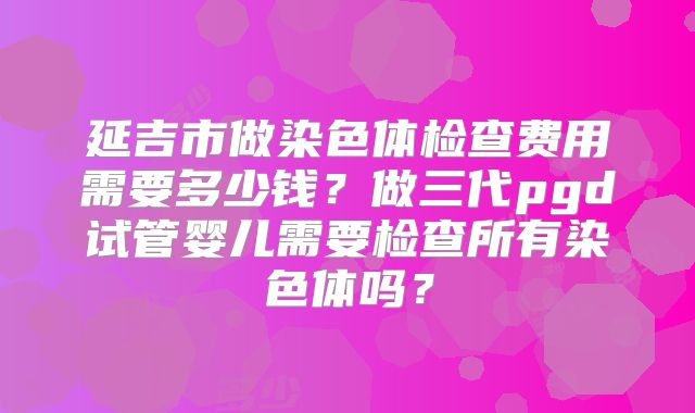 延吉市做染色体检查费用需要多少钱?做三代pgd试管婴儿需要检查所有染色体吗?