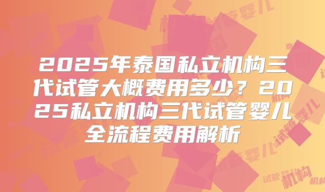 2025年泰国私立机构三代试管大概费用多少？2025私立机构三代试管婴儿全流程费用解析