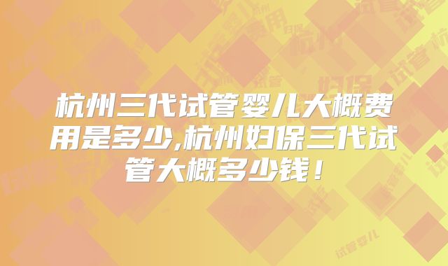 杭州三代试管婴儿大概费用是多少,杭州妇保三代试管大概多少钱！