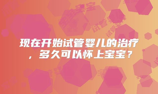 现在开始试管婴儿的治疗,多久可以怀上宝宝?