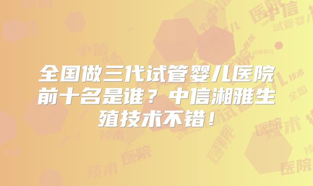全国做三代试管婴儿医院前十名是谁?中信湘雅生殖技术不错!