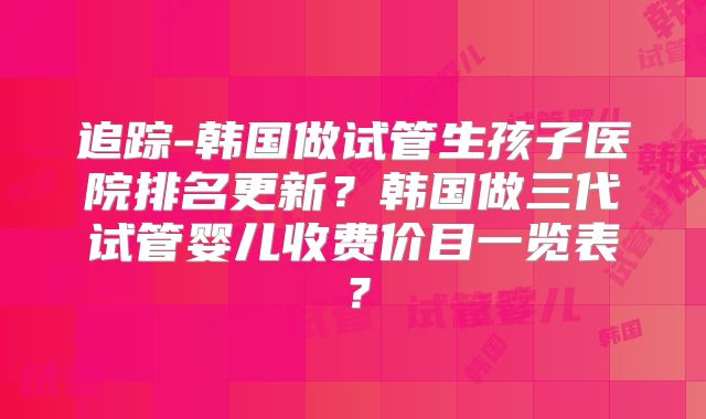 追踪-韩国做试管生孩子医院排名更新？韩国做三代试管婴儿收费价目一览表？