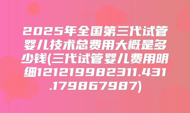 2025年全国第三代试管婴儿技术总费用大概是多少钱(三代试管婴儿费用明细121219982311.431.179867987)