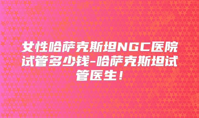 女性哈萨克斯坦NGC医院试管多少钱-哈萨克斯坦试管医生！