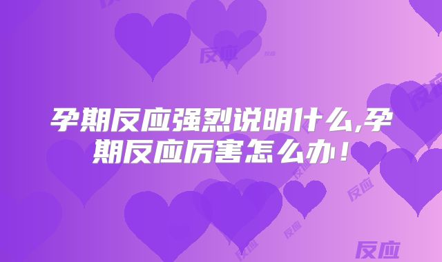 孕期反应强烈说明什么,孕期反应厉害怎么办！