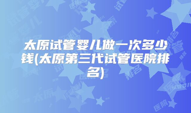 太原试管婴儿做一次多少钱(太原第三代试管医院排名)