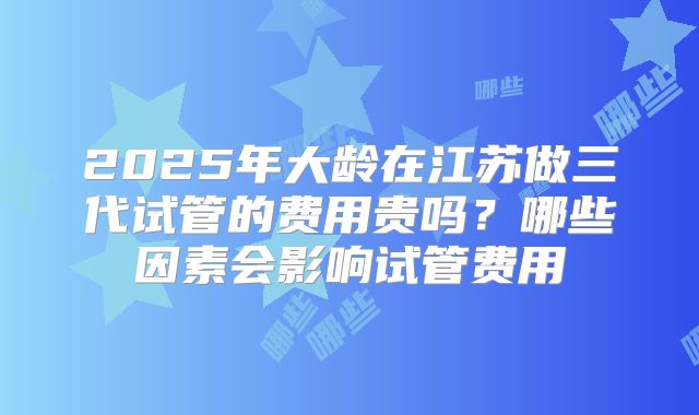 2025年大龄在江苏做三代试管的费用贵吗？哪些因素会影响试管费用