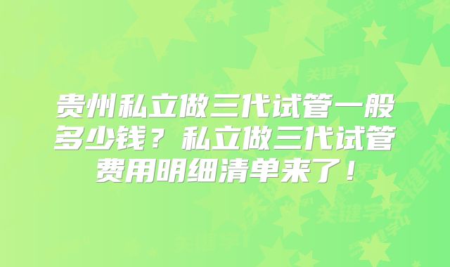贵州私立做三代试管一般多少钱？私立做三代试管费用明细清单来了！