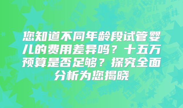 您知道不同年龄段试管婴儿的费用差异吗?十五万预算是否足够?探究全面分析为您揭晓