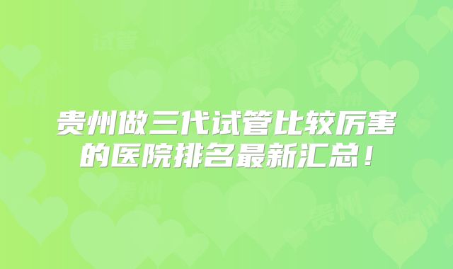 贵州做三代试管比较厉害的医院排名最新汇总！