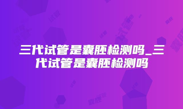 三代试管是囊胚检测吗_三代试管是囊胚检测吗