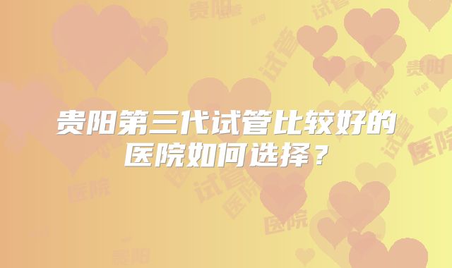 贵阳第三代试管比较好的医院如何选择？