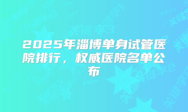 2025年淄博单身试管医院排行,权威医院名单公布