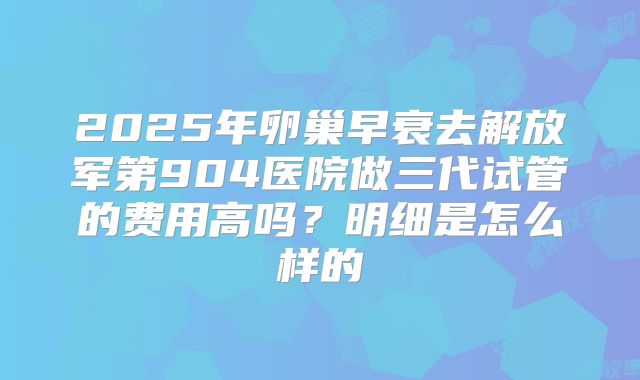 2025年卵巢早衰去解放军第904医院做三代试管的费用高吗？明细是怎么样的