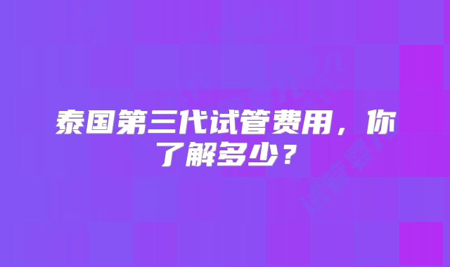 泰国第三代试管费用,你了解多少?