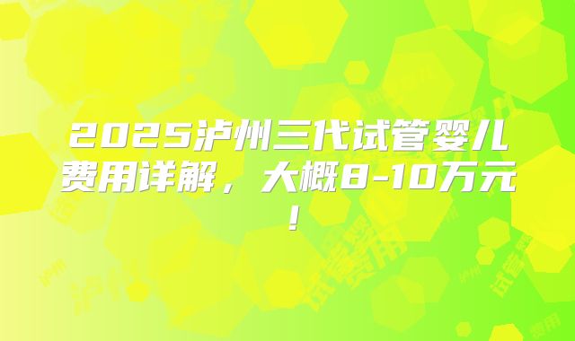 2025泸州三代试管婴儿费用详解，大概8-10万元！