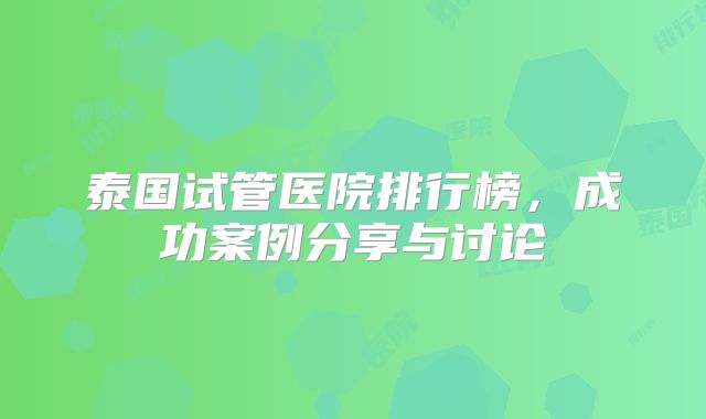 泰国试管医院排行榜，成功案例分享与讨论