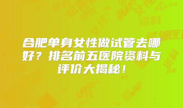 合肥单身女性做试管去哪好？排名前五医院资料与评价大揭秘！