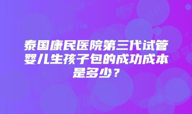 泰国康民医院第三代试管婴儿生孩子包的成功成本是多少?