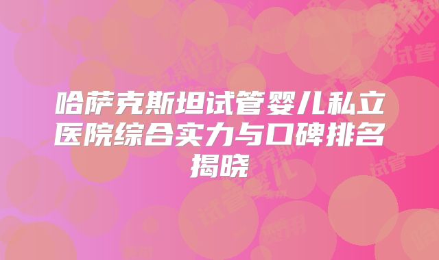 哈萨克斯坦试管婴儿私立医院综合实力与口碑排名揭晓