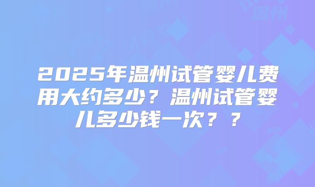 2025年温州试管婴儿费用大约多少？温州试管婴儿多少钱一次？？