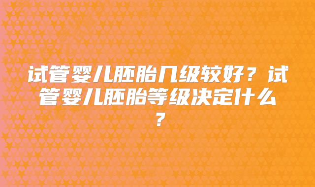 试管婴儿胚胎几级较好?试管婴儿胚胎等级决定什么?