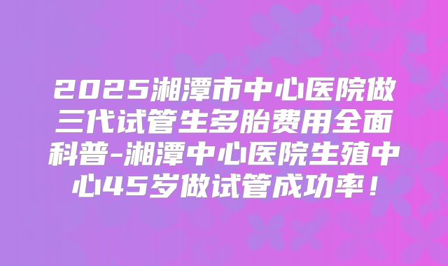 2025湘潭市中心医院做三代试管生多胎费用全面科普-湘潭中心医院生殖中心45岁做试管成功率!