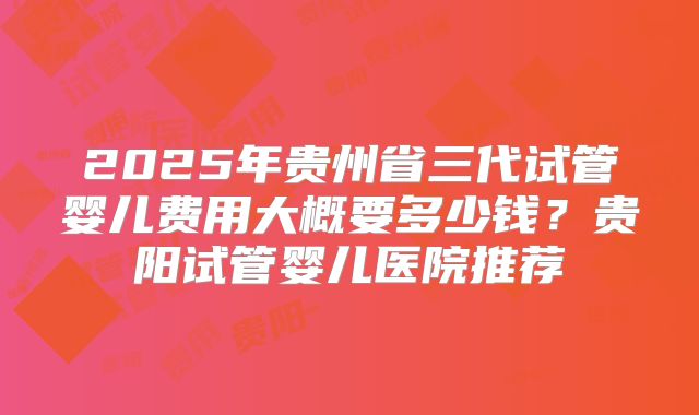 2025年贵州省三代试管婴儿费用大概要多少钱？贵阳试管婴儿医院推荐