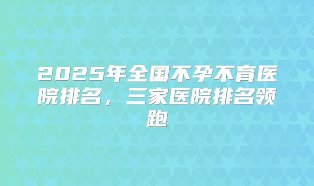 2025年全国不孕不育医院排名，三家医院排名领跑