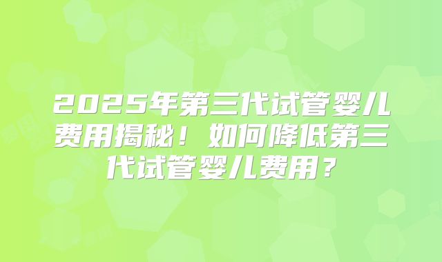 2025年第三代试管婴儿费用揭秘！如何降低第三代试管婴儿费用？