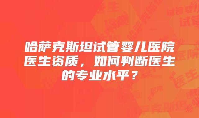 哈萨克斯坦试管婴儿医院医生资质，如何判断医生的专业水平？
