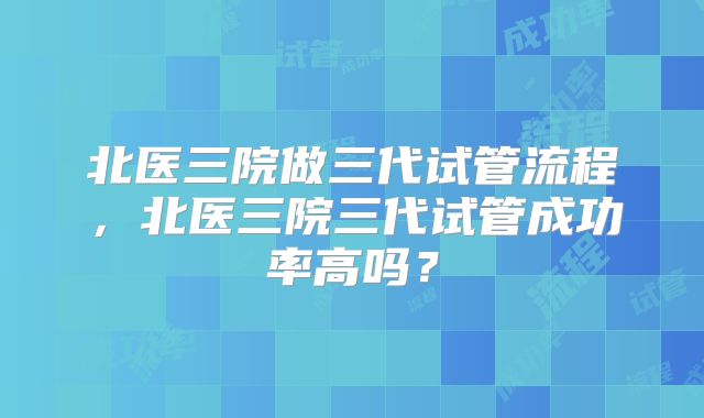 北医三院做三代试管流程,北医三院三代试管成功率高吗?