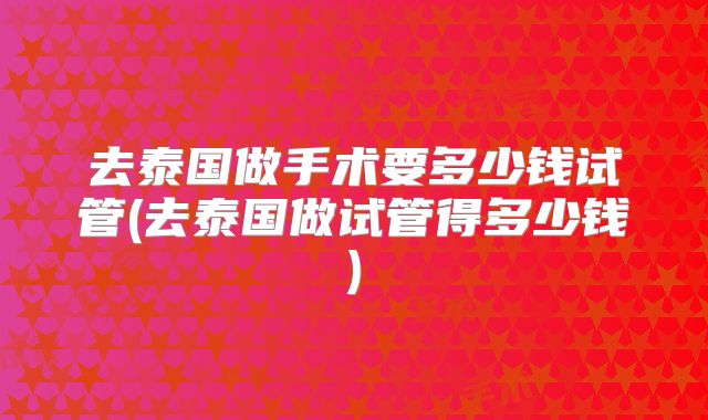 去泰国做手术要多少钱试管(去泰国做试管得多少钱)